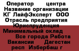 Оператор Call-центра › Название организации ­ КГ ЛайфЭксперт, ООО › Отрасль предприятия ­ Юриспруденция › Минимальный оклад ­ 40 000 - Все города Работа » Вакансии   . Дагестан респ.,Избербаш г.